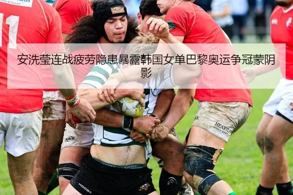 安洗莹连战疲劳隐患暴露韩国女单巴黎奥运争冠蒙阴影